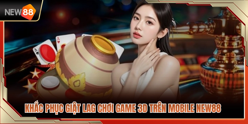 Mẹo khắc phục lỗi giật lag khi chơi game 3D trên mobile NEW88 